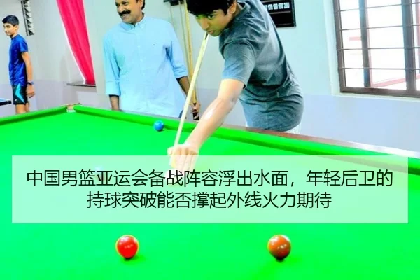 中国男篮亚运会备战阵容浮出水面，年轻后卫的持球突破能否撑起外线火力期待